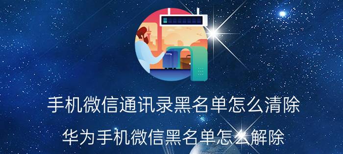 手机微信通讯录黑名单怎么清除 华为手机微信黑名单怎么解除？